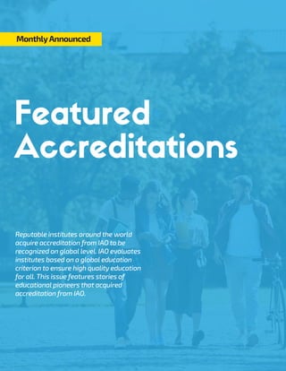 Reputable institutes around the world
acquire accreditation from IAO to be
recognized on global level. IAO evaluates
institutes based on a global education
criterion to ensure high quality education
for all. This issue features stories of
educational pioneers that acquired
accreditation from IAO.
MonthlyAnnounced
 
