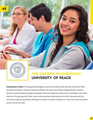 Established in 2019, The George Washington University of Peace that now has more than 1000
students enrolled in various programs offered. The university offers undergraduate, master’s,
doctoral, and professional degree programs that are taught by enthusiastic and highly-motivated
teachers. Strong repute of their name and exceptional learning environment has acquired this
university a global reputation. Keeping the needs of modern students in mind, the university offers
online courses as well.
THE GEORGE WASHINGTON
UNIVERSITY OF PEACE
08
#2
 