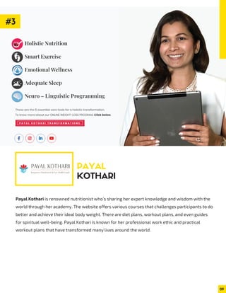 Payal Kothari is renowned nutritionist who’s sharing her expert knowledge and wisdom with the
world through her academy. The website offers various courses that challenges participants to do
better and achieve their ideal body weight. There are diet plans, workout plans, and even guides
for spiritual well-being. Payal Kothari is known for her professional work ethic and practical
workout plans that have transformed many lives around the world.
PAYAL
KOTHARI
09
#3
 