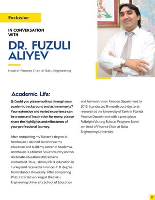 Q: Could you please walk us through your
academic background and achievements?
Your extensive and varied experience can
be a source of inspiration for many; please
share the highlights and milestones of
your professional journey.
After completing my Master's degree in
Azerbaijan, I decided to continue my
education and build my career in Academia.
Azerbaijan is a former Soviet country and so
doctorate education still remains
centralized. Thus, I did my Ph.D. education in
Turkey and received a Finance Ph.D. degree
from Istanbul University. After completing
Ph.D., I started working at the Baku
Engineering University School of Education
and Administration Finance Department. In
2019, I conducted 8-month post-doctoral
research at the University of Central Florida
Finance Department with a prestigious
Fulbright Visiting Scholar Program. Now I
am head of Finance Chair at Baku
Engineering University.
Head of Finance Chair at Baku Engineering
Exclusive
IN CONVERSATION
WITH
Academic Life:
17
DR. FUZULI
ALIYEV
 