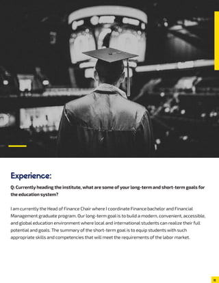 Q: Currently heading the institute, what are some of your long-term and short-term goals for
the education system?
I am currently the Head of Finance Chair where I coordinate Finance bachelor and Financial
Management graduate program. Our long-term goal is to build a modern, convenient, accessible,
and global education environment where local and international students can realize their full
potential and goals. The summary of the short-term goal is to equip students with such
appropriate skills and competencies that will meet the requirements of the labor market.
11
Experience:
 