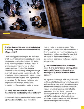 Q: What do you think your biggest challenge
is working in the education industry at such
a key position?
I think the biggest challenge in the education
of CIS countries is attracting good professors
to work at education institutions. We had so
many brilliant professors, but as a result of
brain drain, they have moved to other
higher-paying countries. The financial
condition of our university is not good enough
to bring those professors back home. On the
other hand, high professional professors tend
to work in an industry that pays higher than
universities. So, the biggest challenge is to
employ and inspire high professional
professors in the education sector at home.
milestone in my academic career. This
prestigious scholarship is awarded to about
five researchers per year in my country, so
there is very stiff competition for awards. I
am happy to be a member of the U.S.
government-sponsored exchange program
alumni family.
Q: During your entire career, which
milestone felt most accomplished and why?
I think the Fulbright Scholarship funded by the
US Department of State is an important
Q: Educationists are advised usually to
share their experience and learning. What
method of information-dissemination
would you say is most effective for this
purpose?
We organize teaching in both ways; lectures
and tutorials. I believe the practical approach
and case-based teaching in tutorials are the
most effective in social sciences. Practices
include simulation games, visiting fields,
production sites, etc. In my classes, I
encourage students to discuss, present in
front of the audience, take part in group
works, etc. to empower them with soft skills
other than the professional ones.
12
 