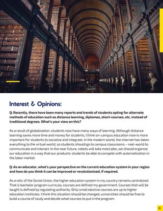 Interest & Opinions:
Q: Recently, there have been many reports and trends of students opting for alternate
methods of education such as distance learning, diplomas, short-courses, etc. instead of
traditional degrees. What’s your view on this?
As a result of globalization, students now have many ways of learning. Although distance
learning saves more time and money for students, I think on-campus education now is more
important for students to socialize and integrate. In the modern world, the internet has taken
everything to the virtual world, so students should go to campus classrooms – real-world to
communicate and interact. In the near future, robots will take most jobs, we should organize
our education in a way that our products-students be able to compete with automatization in
the labor market.
Q: As an educator, what’s your perspective on the current education system in your region
and how do you think it can be improved or revolutionized, if required.
As a relic of the Soviet Union, the higher education system in my country remains centralized.
That is bachelor program curricula, courses are defined my government. Courses that will be
taught is defined by regulating authority. Only small elective courses are up to higher
education institutes. I think this situation should be changed, universities should be free to
build a course of study and decide what courses to put in the program.
13
 