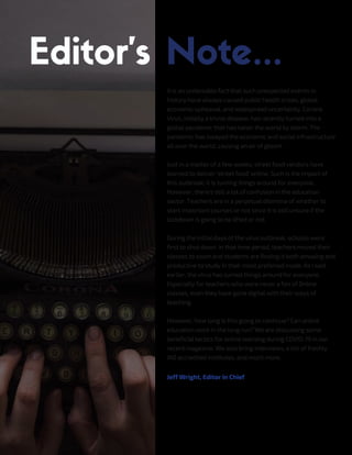 It is an undeniable fact that such unexpected events in
history have always caused public health crises, global
economic upheaval, and widespread uncertainty. Corona
Virus, initially a trivial disease, has recently turned into a
global pandemic that has taken the world by storm. The
pandemic has swayed the economic and social infrastructure
all over the world, causing an air of gloom.
Just in a matter of a few weeks, street food vendors have
learned to deliver 'street food' online. Such is the impact of
this outbreak; it is turning things around for everyone.
However, there's still a lot of confusion in the education
sector. Teachers are in a perpetual dilemma of whether to
start important courses or not since it is still unsure if the
lockdown is going to be lifted or not.
During the initial days of the virus outbreak, schools were
first to shut down. In that time period, teachers moved their
classes to zoom and students are finding it both amusing and
productive to study in their most preferred mode. As I said
earlier, the virus has turned things around for everyone.
Especially for teachers who were never a fan of Online
classes, even they have gone digital with their ways of
teaching.
However, how long is this going to continue? Can online
education work in the long run? We are discussing some
beneficial tactics for online learning during COVID-19 in our
recent magazine. We also bring interviews, a list of freshly
IAO accredited institutes, and much more.
Jeff Wright, Editor in Chief
 