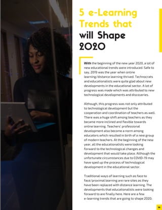 With the beginning of the new year 2020, a lot of
new educational trends were introduced. Safe to
say, 2019 was the year when online
learning/distance learning thrived. Technocrats
and educationalists were quite glad about new
developments in the educational sector. A lot of
progress was made which was attributed to new
technological developments and discoveries.
Although, this progress was not only attributed
to technological development but the
cooperation and coordination of teachers as well.
There was a huge shift among teachers as they
became more inclined and flexible towards
online learning. Teachers’ professional
development also become a norm among
educators which resulted in birth of a new group
of modern teachers. At the beginning of the new
year, all the educationalists were looking
forward to the technological changes and
development that would take place. Although the
unfortunate circumstances due to COVID-19 may
have sped up the process of technological
development in the educational sector.
Traditional ways of learning such as face to
face/proximal learning are rare sites as they
have been replaced with distance learning. The
developments that educationalists were looking
forward to are finally here. Here are a few
e-learning trends that are going to shape 2020;
14
5 e-Learning
Trends that
will Shape
2020
 
