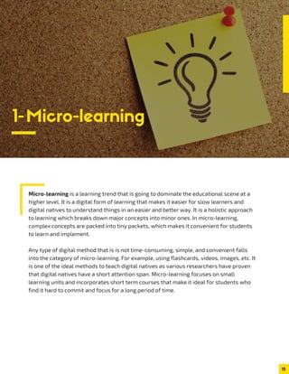 1-Micro-learning
Micro-learning is a learning trend that is going to dominate the educational scene at a
higher level. It is a digital form of learning that makes it easier for slow learners and
digital natives to understand things in an easier and better way. It is a holistic approach
to learning which breaks down major concepts into minor ones. In micro-learning,
complex concepts are packed into tiny packets, which makes it convenient for students
to learn and implement.
Any type of digital method that is is not time-consuming, simple, and convenient falls
into the category of micro-learning. For example, using flashcards, videos, images, etc. It
is one of the ideal methods to teach digital natives as various researchers have proven
that digital natives have a short attention span. Micro-learning focuses on small
learning units and incorporates short term courses that make it ideal for students who
find it hard to commit and focus for a long period of time.
15
 