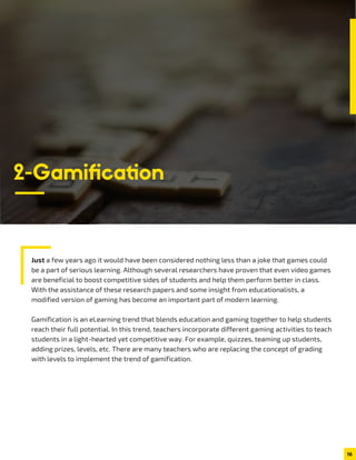 Just a few years ago it would have been considered nothing less than a joke that games could
be a part of serious learning. Although several researchers have proven that even video games
are beneficial to boost competitive sides of students and help them perform better in class.
With the assistance of these research papers and some insight from educationalists, a
modified version of gaming has become an important part of modern learning.
Gamification is an eLearning trend that blends education and gaming together to help students
reach their full potential. In this trend, teachers incorporate different gaming activities to teach
students in a light-hearted yet competitive way. For example, quizzes, teaming up students,
adding prizes, levels, etc. There are many teachers who are replacing the concept of grading
with levels to implement the trend of gamification.
16
2-Gamiﬁcation
 