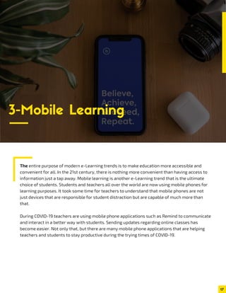 The entire purpose of modern e-Learning trends is to make education more accessible and
convenient for all. In the 21st century, there is nothing more convenient than having access to
information just a tap away. Mobile learning is another e-Learning trend that is the ultimate
choice of students. Students and teachers all over the world are now using mobile phones for
learning purposes. It took some time for teachers to understand that mobile phones are not
just devices that are responsible for student distraction but are capable of much more than
that.
During COVID-19 teachers are using mobile phone applications such as Remind to communicate
and interact in a better way with students. Sending updates regarding online classes has
become easier. Not only that, but there are many mobile phone applications that are helping
teachers and students to stay productive during the trying times of COVID-19.
17
3-Mobile Learning
 
