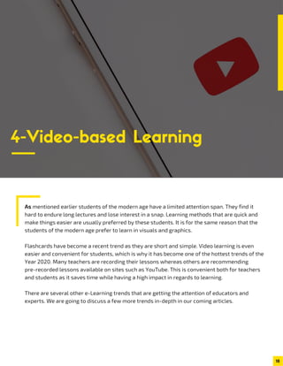 As mentioned earlier students of the modern age have a limited attention span. They find it
hard to endure long lectures and lose interest in a snap. Learning methods that are quick and
make things easier are usually preferred by these students. It is for the same reason that the
students of the modern age prefer to learn in visuals and graphics.
Flashcards have become a recent trend as they are short and simple. Video learning is even
easier and convenient for students, which is why it has become one of the hottest trends of the
Year 2020. Many teachers are recording their lessons whereas others are recommending
pre-recorded lessons available on sites such as YouTube. This is convenient both for teachers
and students as it saves time while having a high impact in regards to learning.
There are several other e-Learning trends that are getting the attention of educators and
experts. We are going to discuss a few more trends in-depth in our coming articles.
18
4-Video-based Learning
 