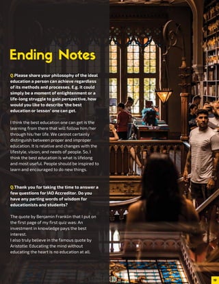 19
Q.Please share your philosophy of the ideal
education a person can achieve regardless
of its methods and processes. E.g. it could
simply be a moment of enlightenment or a
life-long struggle to gain perspective, how
would you like to describe ‘the best
education or lesson’ one can get.
I think the best education one can get is the
learning from there that will follow him/her
through his/her life. We cannot certainly
distinguish between proper and improper
education. It is relative and changes with the
lifestyle, vision, and needs of people. So, I
think the best education is what is lifelong
and most useful. People should be inspired to
learn and encouraged to do new things.
Q.Thank you for taking the time to answer a
few questions for IAO Accreditor. Do you
have any parting words of wisdom for
educationists and students?
The quote by Benjamin Franklin that I put on
the first page of my first quiz was: An
investment in knowledge pays the best
interest.
I also truly believe in the famous quote by
Aristotle: Educating the mind without
educating the heart is no education at all.
 