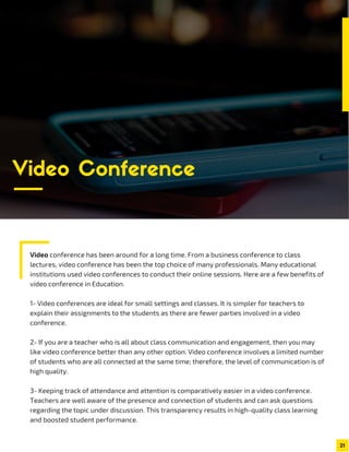 Video conference has been around for a long time. From a business conference to class
lectures, video conference has been the top choice of many professionals. Many educational
institutions used video conferences to conduct their online sessions. Here are a few benefits of
video conference in Education.
1- Video conferences are ideal for small settings and classes. It is simpler for teachers to
explain their assignments to the students as there are fewer parties involved in a video
conference.
2- If you are a teacher who is all about class communication and engagement, then you may
like video conference better than any other option. Video conference involves a limited number
of students who are all connected at the same time; therefore, the level of communication is of
high quality.
3- Keeping track of attendance and attention is comparatively easier in a video conference.
Teachers are well aware of the presence and connection of students and can ask questions
regarding the topic under discussion. This transparency results in high-quality class learning
and boosted student performance.
21
Video Conference
 