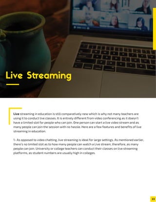 Live streaming in education is still comparatively new which is why not many teachers are
using it to conduct live classes. It is entirely different from video conferencing as it doesn’t
have a limited slot for people who can join. One person can start a live video stream and as
many people can join the session with no hassle. Here are a few features and benefits of live
streaming in education.
1- As opposed to video chatting, live streaming is ideal for large settings. As mentioned earlier,
there’s no limited slot as to how many people can watch a Live stream, therefore, as many
people can join. University or college teachers can conduct their classes on live streaming
platforms, as student numbers are usually high in colleges.
22
Live Streaming
 
