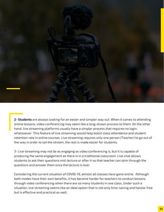 2- Students are always looking for an easier and simpler way out. When it comes to attending
online lessons, video conferencing may seem like a long-drawn process to them. On the other
hand, live streaming platforms usually have a simpler process that requires no login,
whatsoever. This feature of live streaming would help boost class attendance and student
retention rate in online courses. Live streaming requires only one person (Teacher) to go out of
the way in order to set the stream, the rest is made easier for students.
3- Live streaming may not be as engaging as video conferencing is, but it is capable of
producing the same engagement as there is in a traditional classroom. Live chat allows
students to ask their questions mid-lecture or after it so that teacher can skim through the
questions and answer them once the lecture is over.
Considering the current situation of COVID-19, almost all classes have gone online. Although
both modes have their own benefits, it has become harder for teachers to conduct lessons
through video conferencing when there are so many students in one class. Under such a
situation, live streaming seems like an ideal option that is not only time-saving and hassle-free
but is effective and practical as well.
23
 