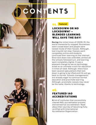 01.
LOCKDOWN OR NO
LOCKDOWN? –
BLENDED LEARNING
WILL SAVE THE DAY!
During the initial times of COVID-19, the
world momentarily stopped. Businesses
were closed down and people were
locked inside of their houses. Although,
learning did not stop. Classes went
completely online and students
continued their learning on the internet.
Once lock down was extended, almost all
the schools followed suit, and learning
went completely digital. It was a
pleasant change to see as technology
acted as an ultimate crutch for education
in times of need. Although, there have
been several speculations that lock
down is going to be lifted and life will go
back to normal. Schools managements
are already eager to continue normal
education and proximate learning.
Although, proximate classes may never
be the same, thanks to technology.
A list of institutes that successfully
cleared IAO's accreditation process
and earned full accreditation. Read
about their journey of becoming fully
certified with International
Accreditation Organization.
Featured
06.
FEATURED IAO
ACCREDITATIONS
 