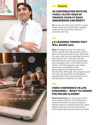 An exclusive interview with Dr. Fuzuli
Aliyev Head of Finance Chair at Baku
Engineering University about his
personal journey.
Exclusive10.
14.
IN CONVERSATION WITH DR.
FUZULI ALIYEV HEAD OF
FINANCE CHAIR AT BAKU
ENGINEERING UNIVERSITY
5 E-LEARNING TRENDS THAT
WILL SHAPE 2020
With the beginning of the new year
2020, a lot of new educational trends
were introduced. Safe to say, 2019 was
the year when online learning/distance
learning thrived. Technocrats and
educationalists were quite glad about
new developments in the educational
sector. A lot of progress was made
which was attributed to new
technological developments and
discoveries. Although, this progress was
not only attributed to technological
development but the cooperation and
coordination of teachers as well.
20.
VIDEO CONFERENCE VS LIVE
STREAMING – WHAT TO CHOOSE
FOR ONLINE CLASSES?
Online learning or e-learning is not a
mere trend anymore. It has become a
need of time due to several reasons.
Despite being a second option for years,
tables have now turned with online
learning being a primary learning mode.
 