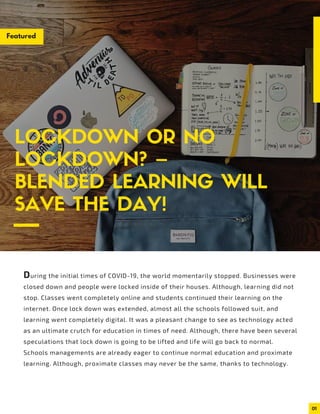 01
LOCKDOWN OR NO
LOCKDOWN? –
BLENDED LEARNING WILL
SAVE THE DAY!
During the initial times of COVID-19, the world momentarily stopped. Businesses were
closed down and people were locked inside of their houses. Although, learning did not
stop. Classes went completely online and students continued their learning on the
internet. Once lock down was extended, almost all the schools followed suit, and
learning went completely digital. It was a pleasant change to see as technology acted
as an ultimate crutch for education in times of need. Although, there have been several
speculations that lock down is going to be lifted and life will go back to normal.
Schools managements are already eager to continue normal education and proximate
learning. Although, proximate classes may never be the same, thanks to technology.
Featured
 