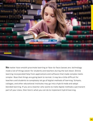 02
No matter how smooth proximate learning or face-to-face classes are, technology
made a lot of things easier for students and teachers during the lock down. Online
learning incorporated help from applications and software that made complex tasks
simpler. Now that things are going back to normal, it may be a little difficult for
teachers and students to completely let go of digital methods of learning. Schools,
colleges, and other educational institutes may go into a hybrid mode and adopt
blended learning. If you are a teacher who wants to make digital methods a permanent
part of your class, then here’s what you can do to implement hybrid learning.
 