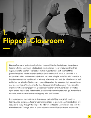 One key feature of online learning is the responsibility division between students and
teachers. Online learning is all about self-motivation as you are not under the strict
supervision of a teacher. This feature makes students more self-aware of their
performance and allows teachers to focus on different weak areas of students. In a
flipped classroom, teachers can implement the same thing face-to-face with students. It
is a classroom model used in hybrid learning where teachers play the role of mentor and
guide, but not a leader. Students are required to explore the basics on their own at home
and seek the help of teachers for further discussions in the classroom. This method is
meant to reduce the engagement gap between teachers and students as it promotes
open-ended discussions. Not only that but teachers ultimately teachers get more time to
focus on other students who are struggling with their lessons.
It is an extremely convenient and time-saving method of learning which requires
technological assistance. Teachers can assign a topic to students on which students are
required to study through the help of the internet and books. Students can also seek the
help of teachers through email or other modes of communication chosen by teachers.
1.
Flipped Classroom
03
 