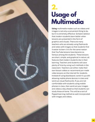 Using multimedia modes such as videos and
images is not only a convenient thing to do,
but it is extremely effective. Scholars believe
that modern students learn better when
lessons are presented in the form of
graphics and visuals. There are many
teachers who are already using flashcards
and notes with images so that students find
it easier to learn. It is for the same reason
that YouTube lessons have become so
famous among the students. These lessons
are short, simple, and graphical in nature, all
features that modern students like in their
learning. Teachers and students will save
plenty of time by using such methods in the
classroom. Teachers can either make their
own lesson videos or recommend pre-made
video lessons on the internet for students.
Instead of using blackboard, switch it up with
allowing mobile phone devices in class and
send out visual flashcards. If you are not
comfortable with students using mobile
phones in class, then send out your images
and videos a day ahead so that students can
study those at home. This will be a sort of
flipped learning method as well incorporated
with images and videos.
04
2.
Usage of
Multimedia
 
