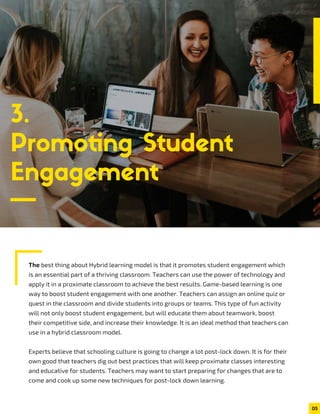 3.
Promoting Student
Engagement
The best thing about Hybrid learning model is that it promotes student engagement which
is an essential part of a thriving classroom. Teachers can use the power of technology and
apply it in a proximate classroom to achieve the best results. Game-based learning is one
way to boost student engagement with one another. Teachers can assign an online quiz or
quest in the classroom and divide students into groups or teams. This type of fun activity
will not only boost student engagement, but will educate them about teamwork, boost
their competitive side, and increase their knowledge. It is an ideal method that teachers can
use in a hybrid classroom model.
Experts believe that schooling culture is going to change a lot post-lock down. It is for their
own good that teachers dig out best practices that will keep proximate classes interesting
and educative for students. Teachers may want to start preparing for changes that are to
come and cook up some new techniques for post-lock down learning.
05
 