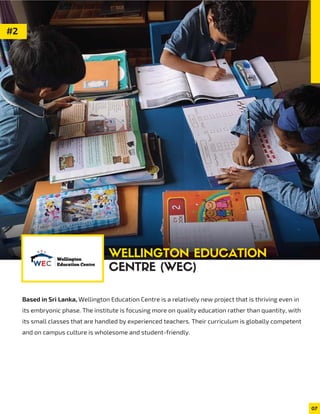Based in Sri Lanka, Wellington Education Centre is a relatively new project that is thriving even in
its embryonic phase. The institute is focusing more on quality education rather than quantity, with
its small classes that are handled by experienced teachers. Their curriculum is globally competent
and on campus culture is wholesome and student-friendly.
07
#2
WELLINGTON EDUCATION
CENTRE (WEC)
 