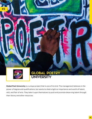 Global Poet University is a unique project that is one of its kind. The management believes in the
power of degree and qualifications, but wants to shed a light on importance and worth of talent,
skill, and flair of arts. They take it upon themselves to push and promote deserving talent through
their library and other resources.
08
#3
GLOBAL POETRY
UNIVERSITY
 