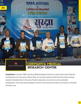 #4
Established in the year 1985, Lokmanya Medical Research Centre is a well-known entity that has
contributed a lot in the socio-medical field. It’s a private research Centre that has been working
towards the betterment in the area of health, education, environment, and sustainable
development. They have also developed a name for themselves by tireless contribution in the field
of Cancer care.
09
LOKMANYA MEDICAL
RESEARCH CENTRE
 