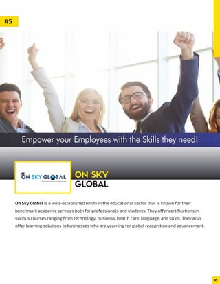 On Sky Global is a well-established entity in the educational sector that is known for their
benchmark academic services both for professionals and students. They offer certifications in
various courses ranging from technology, business, health care, language, and so on. They also
offer learning solutions to businesses who are yearning for global recognition and advancement.
10
#5
ON SKY
GLOBAL
 