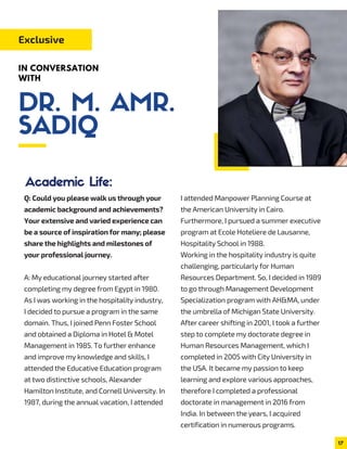 Q: Could you please walk us through your
academic background and achievements?
Your extensive and varied experience can
be a source of inspiration for many; please
share the highlights and milestones of
your professional journey.
A: My educational journey started after
completing my degree from Egypt in 1980.
As I was working in the hospitality industry,
I decided to pursue a program in the same
domain. Thus, I joined Penn Foster School
and obtained a Diploma in Hotel & Motel
Management in 1985. To further enhance
and improve my knowledge and skills, I
attended the Educative Education program
at two distinctive schools, Alexander
Hamilton Institute, and Cornell University. In
1987, during the annual vacation, I attended
I attended Manpower Planning Course at
the American University in Cairo.
Furthermore, I pursued a summer executive
program at Ecole Hoteliere de Lausanne,
Hospitality School in 1988.
Working in the hospitality industry is quite
challenging, particularly for Human
Resources Department. So, I decided in 1989
to go through Management Development
Specialization program with AH&MA, under
the umbrella of Michigan State University.
After career shifting in 2001, I took a further
step to complete my doctorate degree in
Human Resources Management, which I
completed in 2005 with City University in
the USA. It became my passion to keep
learning and explore various approaches,
therefore I completed a professional
doctorate in management in 2016 from
India. In between the years, I acquired
certification in numerous programs.
Exclusive
IN CONVERSATION
WITH
Academic Life:
17
DR. M. AMR.
SADIQ
 