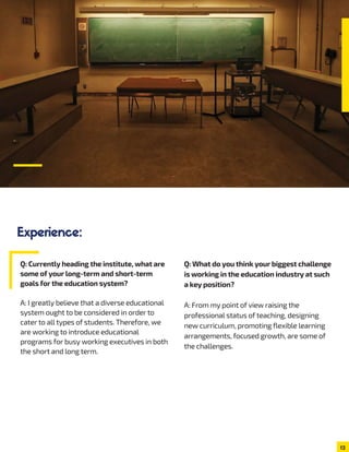 12
Experience:
Q: Currently heading the institute, what are
some of your long-term and short-term
goals for the education system?
A: I greatly believe that a diverse educational
system ought to be considered in order to
cater to all types of students. Therefore, we
are working to introduce educational
programs for busy working executives in both
the short and long term.
Q: What do you think your biggest challenge
is working in the education industry at such
a key position?
A: From my point of view raising the
professional status of teaching, designing
new curriculum, promoting flexible learning
arrangements, focused growth, are some of
the challenges.
 