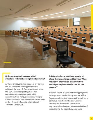 13
Q: During your entire career, which
milestone felt most accomplished and why?
A: There are several milestones in my career,
but 2007 was the turning point when I
achieved the best HR Executive Award from
the USA. I wasn't expecting it as I was
competing with very competent HR
executives from various countries. The 2nd
milestone was in 2014 when I was ranked one
of the HR Most Influential International
Thinkers, London, UK.
Q: Educationists are advised usually to
share their experience and learning. What
method of information-dissemination
would you say is most effective for this
purpose?
A: When I teach or conduct training programs,
I always use critical thinking approach (The
Socratic method also known as the method of
Elenchus, elenctic method, or Socratic
debate). It is a form of a cooperative
argumentative dialogue between individuals)
in addition to the case study approach.
 