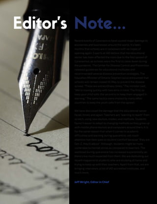 Recent events of Coronavirus have caused major damage to
economies and businesses around the world. It's been
months that schools are in lockdown with no hopes of
opening again. Experts at IAO believe that the educational
sector has been affected the most due to the fast spread of
Coronavirus, as schools were the first to close down during
the pandemic. The Center for Disease Control and Prevention
released guidelines for educational institutes and
recommended several disease prevention strategies. The
Education Minister of Ontario Stephen Lecce announced that
schools will remain closed till May to prevent the disease
spread. "These are extraordinary times," The minister said,
"We're moving quickly with two aims in mind. The first, to
keep your child safe, the second is to keep them engaged in
learning." The same tactics were implied by many other
countries to keep the youth safe from the spread.
We have discussed the damage that the educational sector
faced, timed, and again. Teachers are "learning to teach" from
scratch, using new devices, modes, and methods. Students
found it easier to adapt to changing methods as they grew up
with mobile phone devices and computers around them. It is
for the same reason that when it comes to academic
difficulties and learning during quarantine, not much
attention has been paid to student comfort because "they are
Gen-Z, they'll adjust". Although, students might be more
vulnerable to mental stress as compared to teachers. The
workload during quarantine has increased exponentially as
there's too much expected from them. We are dedicating our
recent magazine to students who are studying at home and
trying to keep up with their teachers. Apart from that, we are
bringing interviews, a list of IAO accredited institutes, and
much more.
Jeff Wright, Editor in Chief
 
