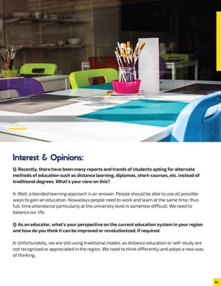 Interest & Opinions:
Q: Recently, there have been many reports and trends of students opting for alternate
methods of education such as distance learning, diplomas, short-courses, etc. instead of
traditional degrees. What’s your view on this?
A: Well, a blended learning approach is an answer. People should be able to use all possible
ways to gain an education. Nowadays people need to work and learn at the same time, thus
full-time attendance particularly at the university level is somehow difficult. We need to
balance our life.
Q: As an educator, what’s your perspective on the current education system in your region
and how do you think it can be improved or revolutionized, if required.
A: Unfortunately, we are still using traditional modes, as distance education or self-study are
not recognized or appreciated in the region. We need to think differently and adopt a new way
of thinking.
14
 