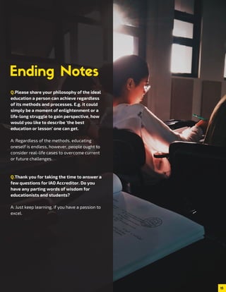 15
Q.Please share your philosophy of the ideal
education a person can achieve regardless
of its methods and processes. E.g. it could
simply be a moment of enlightenment or a
life-long struggle to gain perspective, how
would you like to describe ‘the best
education or lesson’ one can get.
A: Regardless of the methods, educating
oneself is endless, however, people ought to
consider real-life cases to overcome current
or future challenges.
Q.Thank you for taking the time to answer a
few questions for IAO Accreditor. Do you
have any parting words of wisdom for
educationists and students?
A: Just keep learning, if you have a passion to
excel.
 