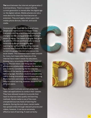 The bond between the internet and generation Z
is extraordinary. There’s a reason that the
current generation is named after the digital age
i.e. the digital natives. Mobile phones are not a
mere device for them but have become an
extension. They are hugely reliant upon their
mobile phone devices, internet, and social
media.
Coronavirus has impacted the lives of many
people around the world in a negative way.
Everyone is having a hard time adjusting to the
changes, but the young generation is finding it
easier to adjust. The reason is simple, they grew
up with the internet and find it easy to stay at
home and do things through the web.
Learning has shifted entirely to the internet.
Lectures have moved to zoom videos, notes
turned into google files and attendance into
excel sheets. This transition hasn’t been smooth
for many, but impeccable features of the
internet have made it easier for educators.
Among many remarkable things that happened
during this lock down, one thing was the
wholesome collaboration between the teachers
and students. Considering the fact that the
majority of the teacher makeup is not fluent in
tech-language, therefore, students played a key
role in finding innovative ways to boost learning.
Many teachers were stuck at Zoom when it
came to online learning, however, students had
different plans.
Tech-forward institutes are not using mere
video call applications to conduct their classes.
They have allowed students to provide their
input to improve class quality and learning
methods. Social media is one of the most
unexpected sources/tools of learning for
students. During the lock down, social media
has spread smiles through relevant pictures and
videos, however, it can be an extremely
effective tool of learning, if used correctly.
 