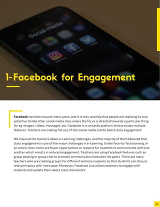 Facebook has been around many years, and it is only recently that people are realizing its true
potential. Unlike other social media sites where the focus is directed towards a particular thing
for eg. Images, videos, messages, etc. Facebook is a versatile platform that provides multiple
features. Teachers are making full use of this social media site to boost class engagement.
We inquired the teachers about e-Learning challenges, and the majority of them believed that
class engagement is one of the major challenges in e-Learning. Unlike face-to-face learning, in
an online class, there are fewer opportunities or reasons for students to communicate with one
another which results in reduced engagement. Teachers are using Facebook features such as
group posting or group chat to promote communication between the peers. There are many
teachers who are creating groups for different sections/subjects so that students can discuss
relevant topics with more ease. Moreover, Facebook Live allows teachers to engage with
students and update them about class/homework.
1-Facebook for Engagement
 