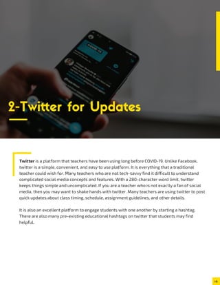 Twitter is a platform that teachers have been using long before COVID-19. Unlike Facebook,
twitter is a simple, convenient, and easy to use platform. It is everything that a traditional
teacher could wish for. Many teachers who are not tech-savvy find it difficult to understand
complicated social media concepts and features. With a 280-character word limit, twitter
keeps things simple and uncomplicated. If you are a teacher who is not exactly a fan of social
media, then you may want to shake hands with twitter. Many teachers are using twitter to post
quick updates about class timing, schedule, assignment guidelines, and other details.
It is also an excellent platform to engage students with one another by starting a hashtag.
There are also many pre-existing educational hashtags on twitter that students may find
helpful.
2-Twitter for Updates
 