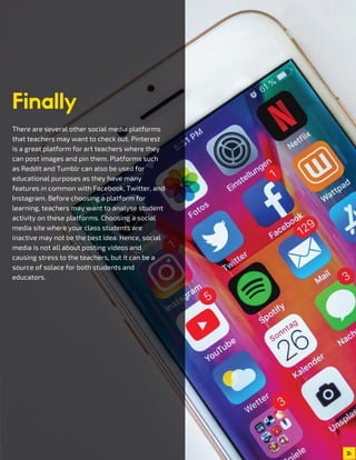 2
There are several other social media platforms
that teachers may want to check out. Pinterest
is a great platform for art teachers where they
can post images and pin them. Platforms such
as Reddit and Tumblr can also be used for
educational purposes as they have many
features in common with Facebook, Twitter, and
Instagram. Before choosing a platform for
learning, teachers may want to analyse student
activity on these platforms. Choosing a social
media site where your class students are
inactive may not be the best idea. Hence, social
media is not all about posting videos and
causing stress to the teachers, but it can be a
source of solace for both students and
educators.
Finally
 