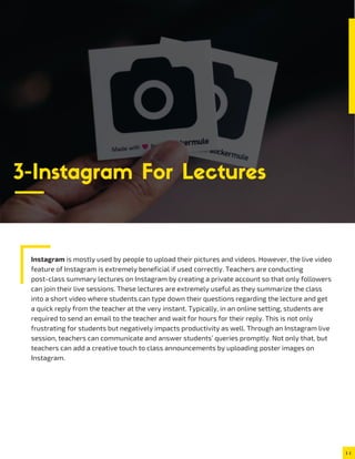 Instagram is mostly used by people to upload their pictures and videos. However, the live video
feature of Instagram is extremely beneficial if used correctly. Teachers are conducting
post-class summary lectures on Instagram by creating a private account so that only followers
can join their live sessions. These lectures are extremely useful as they summarize the class
into a short video where students can type down their questions regarding the lecture and get
a quick reply from the teacher at the very instant. Typically, in an online setting, students are
required to send an email to the teacher and wait for hours for their reply. This is not only
frustrating for students but negatively impacts productivity as well. Through an Instagram live
session, teachers can communicate and answer students’ queries promptly. Not only that, but
teachers can add a creative touch to class announcements by uploading poster images on
Instagram.
3-Instagram For Lectures
 