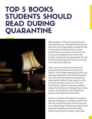 TOP 5 BOOKS
STUDENTS SHOULD
READ DURING
QUARANTINE
We have been in a Coronavirus lock down for
almost 50 days now. Although 50 days may not
seem like a time long enough to change the fate
of the world, the intensity of the virus has
transformed various areas of human life. The
economy has weakened, environment has
purified, world health has deteriorated. All in all,
mankind is suffering at the hand of a virus that
is invisible to the naked eye.
Under such circumstances, the small-time
period of 50 days feels like an eternity of a
lifetime. The lock down keeps going as the virus
keeps gaining traction. Only positive thing that
has come out of lock down is that people are
exploring their talents in their spare time. We
have seen art bloom around us in the most
beautiful way. People who always wanted to
explore their talents are finally getting a chance
to do so. It is the perfect time to follow your
passions that required time and effort.
If you are a student who forgot the concept of
pleasure reading due to stringent academic life
then this may be the perfect time for you to hit
your bookshelf again. We have compiled a list of
books that students may find informative,
entertaining, and worth reading. Take a look;
 