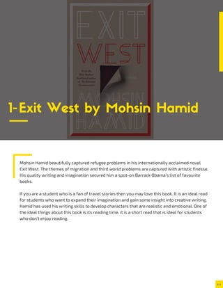 Mohsin Hamid beautifully captured refugee problems in his internationally acclaimed novel
Exit West. The themes of migration and third world problems are captured with artistic finesse.
His quality writing and imagination secured him a spot-on Barrack Obama’s list of favourite
books.
If you are a student who is a fan of travel stories then you may love this book. It is an ideal read
for students who want to expand their imagination and gain some insight into creative writing.
Hamid has used his writing skills to develop characters that are realistic and emotional. One of
the ideal things about this book is its reading time. it is a short read that is ideal for students
who don’t enjoy reading.
1-Exit West by Mohsin Hamid
 