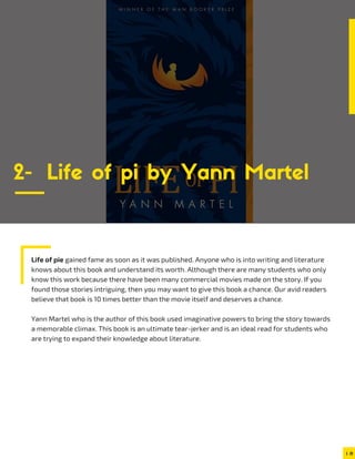 Life of pie gained fame as soon as it was published. Anyone who is into writing and literature
knows about this book and understand its worth. Although there are many students who only
know this work because there have been many commercial movies made on the story. If you
found those stories intriguing, then you may want to give this book a chance. Our avid readers
believe that book is 10 times better than the movie itself and deserves a chance.
Yann Martel who is the author of this book used imaginative powers to bring the story towards
a memorable climax. This book is an ultimate tear-jerker and is an ideal read for students who
are trying to expand their knowledge about literature.
2- Life of pi by Yann Martel
 