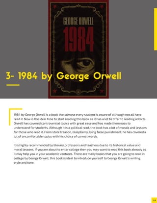1984 by George Orwell is a book that almost every student is aware of although not all have
read it. Now is the ideal time to start reading this book as it has a lot to offer to reading addicts.
Orwell has covered controversial topics with great ease and has made them easy to
understand for students. Although it is a political read, the book has a lot of morals and lessons
for those who read it. From state treason, blasphemy, lying false punishment, he has covered a
lot of uncomfortable topics with his choice of correct words.
It is highly recommended by literary professors and teachers due to its historical value and
moral lessons. If you are about to enter college then you may want to read this book already as
it may help you in your academic ventures. There are many books that you are going to read in
college by George Orwell, this book is ideal to introduce yourself to George Orwell’s writing
style and tone.
3- 1984 by George Orwell
 