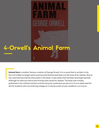 Animal farm is another famous creation of George Orwell. It is a novel that is written in the
form of a fable to target some controversial themes and topics at the time of its release. Due to
the controversial themes discussed in this book, it was likely that the book would get banned.
Although its satirical nature and writing style saved its release. The book was initially
published in the children section so that everyone could have access to it. It is an ideal read for
all the students who are entering college as it may be a part of your academic curriculum.
2
4-Orwell’s Animal Farm
 