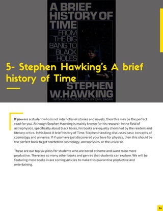 If you are a student who is not into fictional stories and novels, then this may be the perfect
read for you. Although Stephen Hawking is mainly known for his research in the field of
astrophysics, specifically about black holes, his books are equally cherished by the readers and
literary critics. In his book A brief history of Time, Stephen Hawking discusses basic concepts of
cosmology and universe. If if you have just discovered your love for physics, then this should be
the perfect book to get started on cosmology, astrophysics, or the universe.
These are our top six picks for students who are bored at home and want to be more
productive. There are so many other books and genres that students can explore. We will be
featuring more books in are coming articles to make this quarantine productive and
entertaining.
2
5- Stephen Hawking’s A brief
history of Time
 