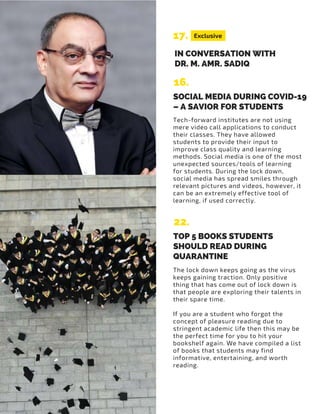 Exclusive17.
16.
IN CONVERSATION WITH
DR. M. AMR. SADIQ
SOCIAL MEDIA DURING COVID-19
– A SAVIOR FOR STUDENTS
Tech-forward institutes are not using
mere video call applications to conduct
their classes. They have allowed
students to provide their input to
improve class quality and learning
methods. Social media is one of the most
unexpected sources/tools of learning
for students. During the lock down,
social media has spread smiles through
relevant pictures and videos, however, it
can be an extremely effective tool of
learning, if used correctly.
22.
TOP 5 BOOKS STUDENTS
SHOULD READ DURING
QUARANTINE
The lock down keeps going as the virus
keeps gaining traction. Only positive
thing that has come out of lock down is
that people are exploring their talents in
their spare time.
If you are a student who forgot the
concept of pleasure reading due to
stringent academic life then this may be
the perfect time for you to hit your
bookshelf again. We have compiled a list
of books that students may find
informative, entertaining, and worth
reading.
 