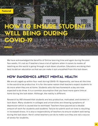 01
We have acknowledged the benefits of Online learning time and again during the past
few weeks. It’s not as if teachers have a lot of options when it comes to modes of
teaching as the world is going through a lock down situation. Educators are doing their
best to deliver education so that we can make it out unscathed from this lock down.
We are all caged up within four-wall during COVID-19. Apparently, we have all the time
in the world to be productive. It is for the same reason that teachers expect students to
do more when they are at home. Students who did two homework a day are now
expected to do three. It is a common assumption that you have more spare time at
home during the lock down. Although, the reality is different.
Research by IAO showed that students are less productive, motivated, and content in
lock down. Many students in colleges and universities are showing symptoms of
depression which is caused due to workload. Teachers have poured out a double
amount of work for students and students’ failure to submit work on time is resulting
in increased stress. It is also a responsibility of teachers to ensure student well being
during the lock down. Here’s what teachers can do to make sure they are not a source
of stress for students;
HOW TO ENSURE STUDENT
WELL BEING DURING
COVID-19
HOW PANDEMICS AFFECT MENTAL HEALTH
Featured
 