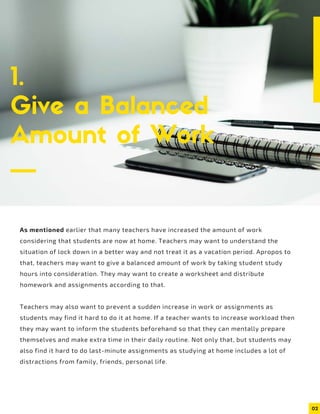 02
1.
Give a Balanced
Amount of Work
As mentioned earlier that many teachers have increased the amount of work
considering that students are now at home. Teachers may want to understand the
situation of lock down in a better way and not treat it as a vacation period. Apropos to
that, teachers may want to give a balanced amount of work by taking student study
hours into consideration. They may want to create a worksheet and distribute
homework and assignments according to that.
Teachers may also want to prevent a sudden increase in work or assignments as
students may find it hard to do it at home. If a teacher wants to increase workload then
they may want to inform the students beforehand so that they can mentally prepare
themselves and make extra time in their daily routine. Not only that, but students may
also find it hard to do last-minute assignments as studying at home includes a lot of
distractions from family, friends, personal life.
 