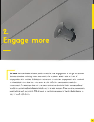 We have also mentioned it in our previous articles that engagement is a huge issue when
it comes to online learning. It can be stressful for students when there is a lack of
engagement with teacher. Although it can be hard to maintain engagement with students
in a live online class, teachers may want to take different measures to maximize
engagement. For example, teachers can communicate with students through email and
send them updates about class schedule, any changes, quizzes. They can also incorporate
applications such as remind, TED, discord to maximize engagement with students and to
stay in touch with them.
2.
Engage more
02
 