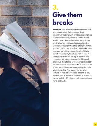 Teachers are choosing different modes and
ways to conduct their lessons. Some
teachers are going with live lessons whereas
some are recording video lectures so that
students can watch them afterward. If you
are the former type who is conducting live
video lessons then this step is for you. When
you are conducting your live class make sure
that you are taking enough breaks. This is
beneficial not only for students but also for
the teacher himself. Sitting in front of the
computer for long hours can be tiring and
stressful, therefore a break is important both
for somatic and mental health. If your lecture
is two hours long then you may want to give
your students a few breaks during your
lecture. It doesn’t have to be a break to eat,
instead, students can do random activities or
take a walk for 10 minutes to freshen up their
mind and body.
03
3.
Give them
breaks
 